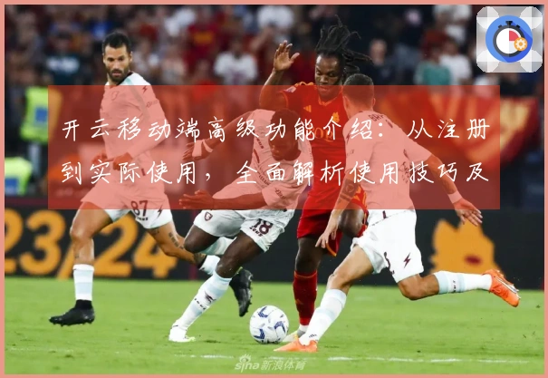 开云移动端高级功能介绍：从注册到实际使用，全面解析使用技巧及用户体验反馈