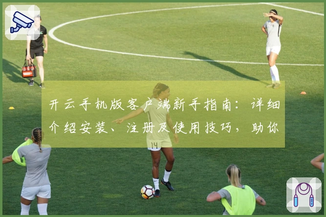 开云手机版客户端新手指南：详细介绍安装、注册及使用技巧，助你轻松畅享便捷服务