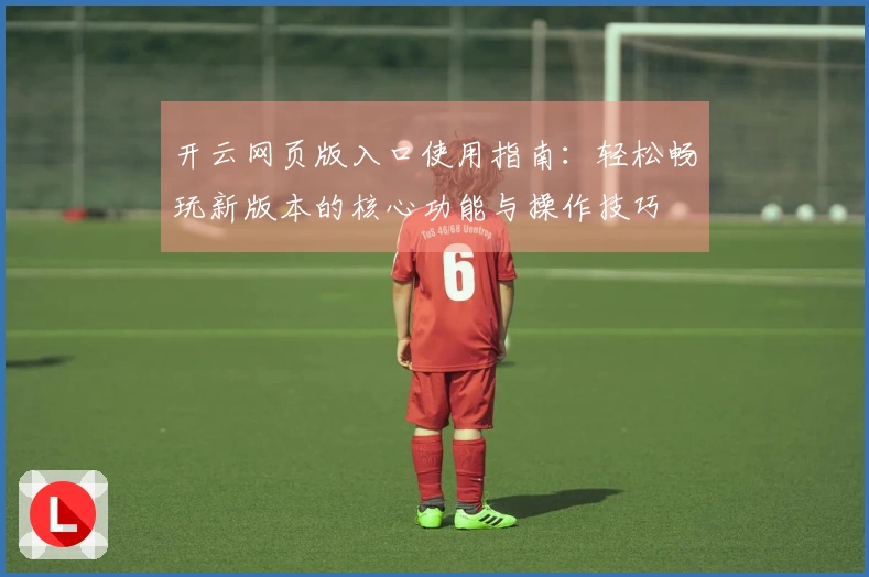 开云网页版入口使用指南：轻松畅玩新版本的核心功能与操作技巧