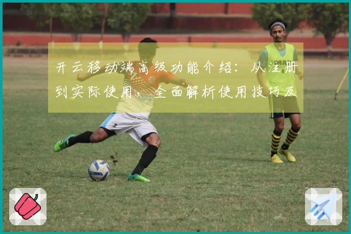 开云移动端高级功能介绍：从注册到实际使用，全面解析使用技巧及用户体验反馈